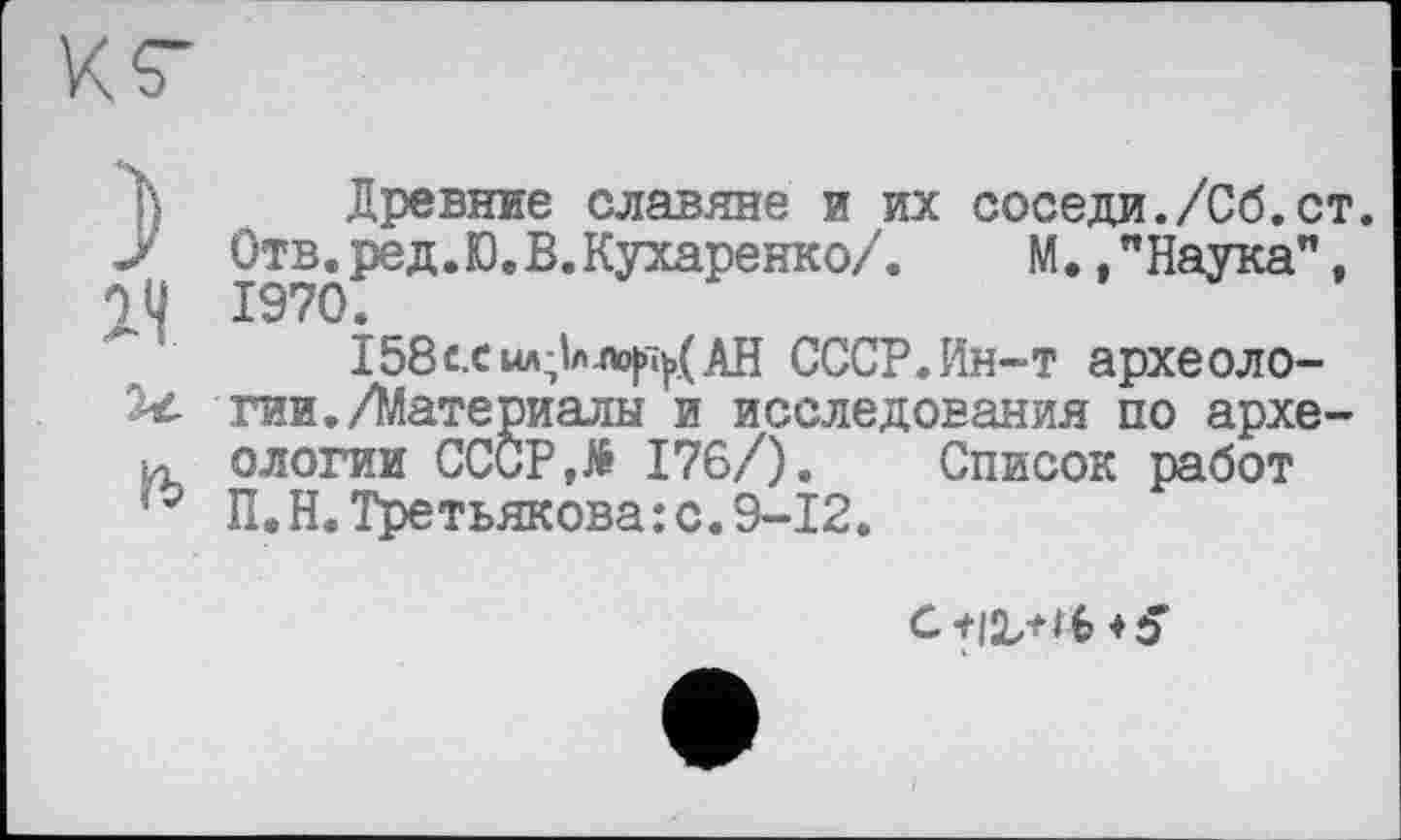 ﻿ß Древние славяне и их соседи./Сб.ст. Ј' Отв.ред.Ю.В.Кухаренко/. М.,"Наука", 1У 1970.
158схмл;1ла>|п|>.(АН СССР. Ин-т археоло-тии./Материалы и исследования по архе-и ологии СССР,№ 176/). Список работ ю П.Н.Третьякова:с.9-12.
С+І'ЬНб+З’